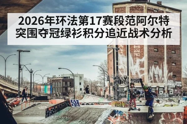 2026年环法第17赛段范阿尔特突围夺冠绿衫积分追近战术分析